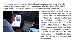 crecimiento social y cultural, en torno
a las oportunidades que ofrecen las
TIC en el momento histórico del cual
se hace parte; se puede concluir que
las brechas digitales y las
desigualdades de tipo económico no
pueden interrumpir la participación
de los ciudadanos en la sociedad de la
información; es necesario garantizar
el acceso y el uso adecuado de estas
tecnologías a toda la población, para
una trasformación a la sociedad del
conocimiento.
Es necesario que los gobiernos desarrollen políticas claras para cerrar la brecha
digital, y sean oportunos en ofrecer capacitación a los docentes y alfabetización
digital a toda la población, para que se pueda desarrollar un proceso de
 