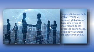 Según el informe de la
CEPAL (2002), el
término globalización
hace referencia al
incremento de los
procesos económicos,
sociales y culturales
de carácter mundial.
 