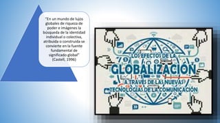 “En un mundo de lujos
globales de riqueza de
poder e imágenes la
búsqueda de la identidad
individual o colectiva,
atribuida o construida se
convierte en la fuente
fundamental de
significado global”
(Castell, 1996)
 