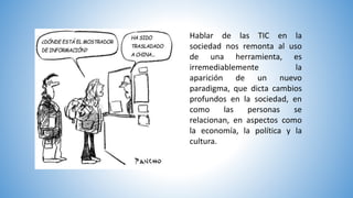 Hablar de las TIC en la
sociedad nos remonta al uso
de una herramienta, es
irremediablemente la
aparición de un nuevo
paradigma, que dicta cambios
profundos en la sociedad, en
como las personas se
relacionan, en aspectos como
la economía, la política y la
cultura.
 