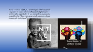 Ruano y Serrano (2014), “La brecha digital está relacionada
a aspectos de acceso a los beneficios de la digitalización y
también a las capacidades de una población o grupo social
para utilizar las TIC de manera apropiada y que contribuya
al desarrollo sustentable”.
 