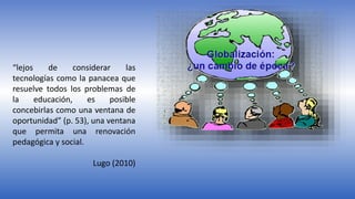 “lejos de considerar las
tecnologías como la panacea que
resuelve todos los problemas de
la educación, es posible
concebirlas como una ventana de
oportunidad” (p. 53), una ventana
que permita una renovación
pedagógica y social.
Lugo (2010)
 