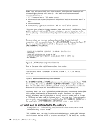 Note: A full description of the policy agent is beyond the scope of this information, but
you should know that the policy agent is a z/OS application that influences such
networking functions as:
v TCP/IP quality of service (TCP session control)
v Intrusion detection services (recognition of dangerous IP traffic as it arrives at the z/OS
host).
v Sysplex distributor.
v Packet filtering, Application Transparent - TLS, and Virtual Private Networks.
The policy agent influences these environments based upon explicitly coded policies. These
policies can be retrieved from LDAP servers, which can be accessed from a host on the
network (allowing a centralized repository of policies shared among all platforms, not just
z/OS).
There are other, less complex, methods of controlling the distribution of
connections with sysplex distributor. The VIPADISTRIBUTE statement in Figure 39
did not code the distribution method, so the system used the default
(DISTMETHOD BASEWLM).
That is, the same effect could have resulted from coding:
The DISTMETHOD BASEWLM option means the distribution method uses WLM.
If we change this option to DISTMETHOD ROUNDROBIN, sysplex distributor
does not consult the Workload Manager at all. Instead, it does simple round robin
distribution: connections are distributed continually to consecutive hosts.
Beginning with z/OS V1R7, sysplex distributor can control distribution based upon
finer-grained data from WLM. In particular, sysplex distributor can take into
account whether a specific application is meeting its performance goals as defined
to WLM and can keep track of the target server's response time. Faster responding
servers receive more connections. Instead of coding DISTMETHOD BASEWLM in
the sample above, DISTMETHOD SERVERWLM would be used for this.
How work can be distributed to the network
Cisco Systems has a load balancing and connection distribution solution called
Content Switching Module (CSM).
CSM provides layer 4 to layer 7 routing and failover control based upon message
(packet) content and the health of target servers. On z/OS, the health of a sysplex
IPCONFIG SYSPLEXROUTING DYNAMICXCF 192.168.80.1 255.255.255.0
VIPADYNAMIC
VIPADEFINE 255.255.255.192 10.134.61.190
VIPADISTRIBUTE DEFINE SYPLEXPORTS 10.134.61.190 PORT 21 DESTIP ALL
ENDVIPADYNAMIC
Figure 39. LPAR 1 sample configuration statements
VIPADISTRIBUTE DEFINE SYSPLEXPORTS DISTMETHOD BASEWLM 10.134.61.190 PORT 21
DESTIP ALL
Figure 40. Alternative sample configuration statement
90 Introduction to Mainframe Networking
 