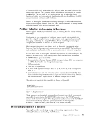 is communicated using the Load Balance Advisor, LBA. The LBA communicates
health data to CSM. The CSM then makes decisions on which server to forward
workload to. The end result is very similar to the way sysplex distributor
functions, but the implementation is significantly different. In addition, the CSM
can communicate with non-z/OS platforms.
Instead of the sysplex distributor node being the target for inbound connections,
client connection pass through the CSM. The CSM handles each incoming session
and distributes it to the appropriate target host.
Problem detection and recovery in the cluster
What happens if TCP/IP, or an entire LPAR, is running, but not exactly running
effectively?
Continuing on our progression of continual improvement, sysplex distributor
provides a tightly-coupled cluster of independent hosts capable of dynamically
managing availability of a single IP address. When everything is working as
designed, the system is as effective as can be imagined.
However, everything does not always work as designed. For example, what
happens if a critical component is unresponsive or unavailable? The handling of
such a situation is often referred to as system autonomics or autonomic computing.
Each TCP/IP stack in the sysplex automatically monitors its own health (and the
health of its own LPAR). Here is a high-level overview of what is monitored:
v VTAM address space availability.
v Communications Storage Manager (CSM) storage shortage. CSM is a component
of VTAM that handles real storage memory usage.
v XCF connectivity.
v OMPROUTE availability.
v TCP/IP stack responsiveness (as checked by XCF once TCP/IP has registered
with XCF).
v Connection success rate (are new connections successfully established?). This
includes monitoring of whether a backlog exists and the connectivity between
the distributor and a target, as well as between a target and its client.
The statement to activate this capability is shown in Figure 41.
These resources are by default monitored on 60-second intervals. If a resource is
deemed to be unavailable, the RECOVERY option causes the TCP/IP stack to
remove itself from the sysplex. After the problem has been recovered, the TCP/IP
stack can automatically rejoin the sysplex (facilitated by having coded
GLOBALCONFIG AUTOREJOIN in the TCP/IP profile data set).
The routing function in a sysplex
You might wonder how to keep on top of the routing requirements of these
shifting IP addresses and shifting TCP/IP stacks.
GLOBALCONFIG
SYSPLEXMONITOR RECOVERY
Figure 41. Sysplex recovery
Chapter 6. TCP/IP in a sysplex 91
 