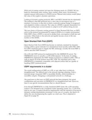 What sort of routing solution can meet the changing needs of a DVIPA? We can
begin by eliminating static routing. Static routing, under many circumstances,
requires manual intervention if a DVIPA moves. Manual intervention would defeat
the value of the sysplex's dynamic operations.
Looking at dynamic routing protocols, RIPv1 and RIPv2 should also be eliminated.
The problem is that RIP protocols have a slow rate of convergence (up to 3
minutes). Convergence is the rate at which a network routing change is recognized
and adapted to within a network. The value of a DVIPA is greatly diminished if it
takes the routing layer several minutes to adapt to an IP address being moved.
The next choice of dynamic routing protocol is Open Shortest Path First, or OSPF,
and it is the protocol recommended to support DVIPAs in a sysplex environment.
With OSPF, when a DVIPA is moved to another host, convergence is both fast and
automatic. Other hosts in the network can rapidly become aware of the new
location of the DVIPA.
Open Shortest Path First (OSPF)
Open Shortest Path First (OSPF) has become an industry standard for dynamic
routing within a given network. It is standardized most recently within RFC 2328,
but OSPF standards seem to dapple the RFC landscape. Usually, the term OSPF is
used to describe OSPF Version 2.
On z/OS, the OSPF protocol is implemented by the OMPROUTE server. The
OMPROUTE server is actually a z/OS UNIX daemon. At the time of writing,
OMPROUTE implements the OSPF Version 2 protocol as outlined in RFC 1583, as
well as almost all of the features from RFC 2328. The important part is that
OMPROUTE is completely compatible with adjacent routers that are capable of
handling OSPF communications.
OSPF requirements in a cluster
The actual configuration of OSPF on z/OS, or any other host, is relatively
straightforward. The difficult part is the network topology planning. From a
network design viewpoint, OSPF is incredibly flexible, which translates to
incredibly complex. Designing a well-planned network is a challenge.
The good news is that once an OSPF network has been designed, the actual
configuration and execution of OMPROUTE is a straightforward task. However,
there is one specific recommendation that we should discuss.
Even though OMPROUTE is a fully functional OSPF router, the z/OS operating
system is not designed to be a backbone router operating system. So, a z/OS host
(and in our case, a sysplex) should be implemented with the intention of having its
dynamic routing requirements minimized. In the case of a sysplex, the ideal is to
define the area encompassing the sysplex as a stub area. This is depicted in
Figure 42 on page 93.
92 Introduction to Mainframe Networking
 
