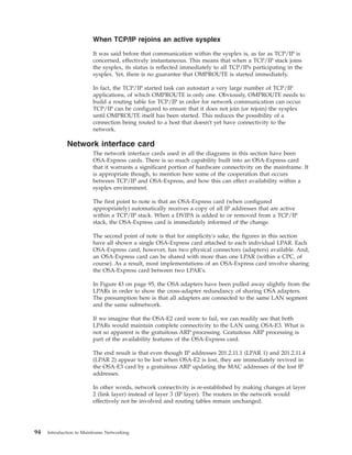 When TCP/IP rejoins an active sysplex
It was said before that communication within the sysplex is, as far as TCP/IP is
concerned, effectively instantaneous. This means that when a TCP/IP stack joins
the sysplex, its status is reflected immediately to all TCP/IPs participating in the
sysplex. Yet, there is no guarantee that OMPROUTE is started immediately.
In fact, the TCP/IP started task can autostart a very large number of TCP/IP
applications, of which OMPROUTE is only one. Obviously, OMPROUTE needs to
build a routing table for TCP/IP in order for network communication can occur.
TCP/IP can be configured to ensure that it does not join (or rejoin) the sysplex
until OMPROUTE itself has been started. This reduces the possibility of a
connection being routed to a host that doesn't yet have connectivity to the
network.
Network interface card
The network interface cards used in all the diagrams in this section have been
OSA-Express cards. There is so much capability built into an OSA-Express card
that it warrants a significant portion of hardware connectivity on the mainframe. It
is appropriate though, to mention here some of the cooperation that occurs
between TCP/IP and OSA-Express, and how this can effect availability within a
sysplex environment.
The first point to note is that an OSA-Express card (when configured
appropriately) automatically receives a copy of all IP addresses that are active
within a TCP/IP stack. When a DVIPA is added to or removed from a TCP/IP
stack, the OSA-Express card is immediately informed of the change.
The second point of note is that for simplicity's sake, the figures in this section
have all shown a single OSA-Express card attached to each individual LPAR. Each
OSA-Express card, however, has two physical connectors (adapters) available. And,
an OSA-Express card can be shared with more than one LPAR (within a CPC, of
course). As a result, most implementations of an OSA-Express card involve sharing
the OSA-Express card between two LPAR's.
In Figure 43 on page 95, the OSA adapters have been pulled away slightly from the
LPARs in order to show the cross-adapter redundancy of sharing OSA adapters.
The presumption here is that all adapters are connected to the same LAN segment
and the same subnetwork.
If we imagine that the OSA-E2 card were to fail, we can readily see that both
LPARs would maintain complete connectivity to the LAN using OSA-E3. What is
not so apparent is the gratuitous ARP processing. Gratuitous ARP processing is
part of the availability features of the OSA-Express card.
The end result is that even though IP addresses 201.2.11.1 (LPAR 1) and 201.2.11.4
(LPAR 2) appear to be lost when OSA-E2 is lost, they are immediately revived in
the OSA-E3 card by a gratuitous ARP updating the MAC addresses of the lost IP
addresses.
In other words, network connectivity is re-established by making changes at layer
2 (link layer) instead of layer 3 (IP layer). The routers in the network would
effectively not be involved and routing tables remain unchanged.
94 Introduction to Mainframe Networking
 