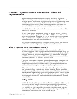 Chapter 7. Systems Network Architecture - basics and
implementation
An SNA network implements the IBM proprietary networking architecture.
Subarea networking carries out a hierarchical network paradigm. The information
about the network resources and the definitions are stored in the mainframe that is
located at the top of the hierarchy. The hierarchical structure of the network
follows the organizational structure of many enterprises and that's one of the
reasons that SNA was accepted and implemented by many enterprises.
In an SNA subarea network, the routes between subarea nodes and almost all the
resources are pre-defined.
In TCP/IP, the unit that is transferred through the network is called a packet. A
packet includes the data (payload) and the IP and TCP headers used to route the
packet and manage the TCP session. In SNA the unit that flows in the network is
called a path information unit (PIU). It carries the data, the SNA headers, the
transmission header (TH), and request header (RH).
SNA in general has robust data flow control that permits constant flow of data to
and from the network and prevents congestion in network resources.
What is Systems Network Architecture (SNA)?
Systems Network Architecture (SNA) is a data communication architecture
established by IBM to specify common conventions for communication among the
wide array of IBM hardware and software data communication products and other
platforms. Among the platforms that implement SNA in addition to mainframes
are IBM's Communications Server on Windows, AIX, and Linux, Microsoft's Host
Integration Server (HIS) for Windows, and many more.
The way in which products internally implement these common conventions can
differ from one product to another, but because the external interface of each
implementation is compatible, different products can communicate without the
need to distinguish among the many possible product implementations.
SNA products recognize and recover from loss of data during transmission, use
flow control procedures to prevent data overrun and avoid network congestion,
identify failures quickly, and recover from many errors with minimal involvement
of network users. SNA products also increase network availability through options
such as the extended recovery facility, backup host, alternative routing capability,
and maintenance and recovery procedures integrated into workstations, modems,
and controllers.
History of SNA
In 1974, IBM introduced its Systems Network Architecture (SNA), which is a set of
protocols and services enabling communication between host computers (IBM
mainframes) and peripheral nodes, such as IBM's dedicated hardware boxes, the
3174 controller for 3270 type displays and printers, controllers for the retail and
finance industry, and more. The mainframe subsystem that implements SNA was
named Virtual Telecommunication Access Method (VTAM).
© Copyright IBM Corp. 2006, 2010 99
 