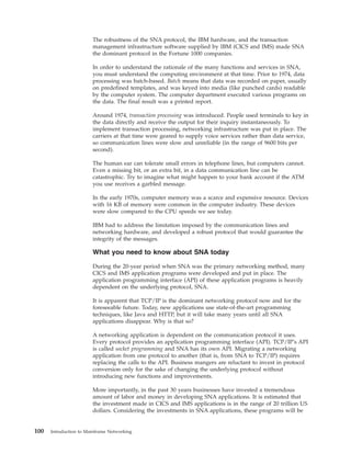 The robustness of the SNA protocol, the IBM hardware, and the transaction
management infrastructure software supplied by IBM (CICS and IMS) made SNA
the dominant protocol in the Fortune 1000 companies.
In order to understand the rationale of the many functions and services in SNA,
you must understand the computing environment at that time. Prior to 1974, data
processing was batch-based. Batch means that data was recorded on paper, usually
on predefined templates, and was keyed into media (like punched cards) readable
by the computer system. The computer department executed various programs on
the data. The final result was a printed report.
Around 1974, transaction processing was introduced. People used terminals to key in
the data directly and receive the output for their inquiry instantaneously. To
implement transaction processing, networking infrastructure was put in place. The
carriers at that time were geared to supply voice services rather than data service,
so communication lines were slow and unreliable (in the range of 9600 bits per
second).
The human ear can tolerate small errors in telephone lines, but computers cannot.
Even a missing bit, or an extra bit, in a data communication line can be
catastrophic. Try to imagine what might happen to your bank account if the ATM
you use receives a garbled message.
In the early 1970s, computer memory was a scarce and expensive resource. Devices
with 16 KB of memory were common in the computer industry. These devices
were slow compared to the CPU speeds we see today.
IBM had to address the limitation imposed by the communication lines and
networking hardware, and developed a robust protocol that would guarantee the
integrity of the messages.
What you need to know about SNA today
During the 20-year period when SNA was the primary networking method, many
CICS and IMS application programs were developed and put in place. The
application programming interface (API) of these application programs is heavily
dependent on the underlying protocol, SNA.
It is apparent that TCP/IP is the dominant networking protocol now and for the
foreseeable future. Today, new applications use state-of-the-art programming
techniques, like Java and HTTP, but it will take many years until all SNA
applications disappear. Why is that so?
A networking application is dependent on the communication protocol it uses.
Every protocol provides an application programming interface (API). TCP/IP's API
is called socket programming and SNA has its own API. Migrating a networking
application from one protocol to another (that is, from SNA to TCP/IP) requires
replacing the calls to the API. Business mangers are reluctant to invest in protocol
conversion only for the sake of changing the underlying protocol without
introducing new functions and improvements.
More importantly, in the past 30 years businesses have invested a tremendous
amount of labor and money in developing SNA applications. It is estimated that
the investment made in CICS and IMS applications is in the range of 20 trillion US
dollars. Considering the investments in SNA applications, these programs will be
100 Introduction to Mainframe Networking
 