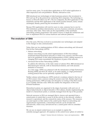 used for many years. To recode these applications as TCP socket applications is
often impractical and cost-prohibitive. Besides, alternatives exist.
IBM introduced new technologies to help businesses preserve the investment in
SNA and use IP as the protocol for connecting SNA computers. The technology is
known as SNA/IP ("SNA over IP"). The two endpoints, the SNA application in the
mainframe and the SNA application in the remote location (branch, store), remain
unchanged, thereby preserving the investment in SNA.
Because SNA applications will exist for years to come, someone has to care for
SNA definitions, problem determination, recovery, business continuity procedures,
and many other tasks. These tasks are the responsibility of the mainframe
networking systems programmer who needs to know in depth the architecture and
how to implement SNA on various hardware and software platforms.
The evolution of SNA
Over the years, SNA has evolved to accommodate new technologies and adapted
to the changes in data communication.
Today, there are two implementations of SNA: subarea networking and Advanced
Peer-to-Peer Networking (APPN):
v Subarea networking
Subarea networking was the initial implementation of SNA that defined
mainframe-based hierarchical networks in which every resource and SNA route
had to be predefined. In the initial implementation of SNA, adding resources or
changing SNA routes necessitated the shutdown of parts of the network.
v Advanced Peer-to-Peer Networking (APPN)
To address the deficiency of the static nature of subarea SNA, IBM introduced an
SNA-based peer network, with no hierarchical relations, and with dynamic
definition of resources.
At a later stage, APPN was enhanced with the introduction of High Performance
Routing (HPR) and SNA/IP, which, as its name implies, is a high performance
routing protocol that can be optionally exploited by APPN.
Neither subarea networking nor APPN resolved a weakness related to the loss of
an SNA session when a resource along the session route fails. Besides improving
routing performance, HPR provides non-disruptive re-routing of the SNA session
to an available alternate route. HPR also enables the integration of SNA into
IP-based backbones.
Hierarchical systems are organized in the shape of pyramid, with each row of
objects linked directly to objects beneath it. SNA subarea, besides implementing the
model of a hierarchical system, is centrally managed from the top of the pyramid.
Network resources in SNA are managed (that is, known and operated) from a
central point of control that is aware of all the activity in the network, whether a
resource is operational, and the connectivity status of the resource. The resources
can send reports on their status to the control point. Based on networking and
organizational requirements, a hierarchical network can be divided into
sub-networks, where every sub-network has a control point with its controlled
resources.
We can use an airport control tower as an example to explain the
centrally-managed approach. All airplanes in the control tower sphere of control (a
Chapter 7. Systems Network Architecture - basics and implementation 101
 