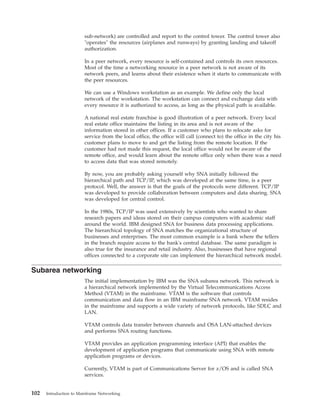 sub-network) are controlled and report to the control tower. The control tower also
"operates" the resources (airplanes and runways) by granting landing and takeoff
authorization.
In a peer network, every resource is self-contained and controls its own resources.
Most of the time a networking resource in a peer network is not aware of its
network peers, and learns about their existence when it starts to communicate with
the peer resources.
We can use a Windows workstation as an example. We define only the local
network of the workstation. The workstation can connect and exchange data with
every resource it is authorized to access, as long as the physical path is available.
A national real estate franchise is good illustration of a peer network. Every local
real estate office maintains the listing in its area and is not aware of the
information stored in other offices. If a customer who plans to relocate asks for
service from the local office, the office will call (connect to) the office in the city his
customer plans to move to and get the listing from the remote location. If the
customer had not made this request, the local office would not be aware of the
remote office, and would learn about the remote office only when there was a need
to access data that was stored remotely.
By now, you are probably asking yourself why SNA initially followed the
hierarchical path and TCP/IP, which was developed at the same time, is a peer
protocol. Well, the answer is that the goals of the protocols were different. TCP/IP
was developed to provide collaboration between computers and data sharing. SNA
was developed for central control.
In the 1980s, TCP/IP was used extensively by scientists who wanted to share
research papers and ideas stored on their campus computers with academic staff
around the world. IBM designed SNA for business data processing applications.
The hierarchical topology of SNA matches the organizational structure of
businesses and enterprises. The most common example is a bank where the tellers
in the branch require access to the bank's central database. The same paradigm is
also true for the insurance and retail industry. Also, businesses that have regional
offices connected to a corporate site can implement the hierarchical network model.
Subarea networking
The initial implementation by IBM was the SNA subarea network. This network is
a hierarchical network implemented by the Virtual Telecommunications Access
Method (VTAM) in the mainframe. VTAM is the software that controls
communication and data flow in an IBM mainframe SNA network. VTAM resides
in the mainframe and supports a wide variety of network protocols, like SDLC and
LAN.
VTAM controls data transfer between channels and OSA LAN-attached devices
and performs SNA routing functions.
VTAM provides an application programming interface (API) that enables the
development of application programs that communicate using SNA with remote
application programs or devices.
Currently, VTAM is part of Communications Server for z/OS and is called SNA
services.
102 Introduction to Mainframe Networking
 