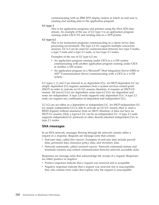 communicating with an IBM 3270 display station at which an end user is
creating and sending data to the application program.
LU type 3
This is for application programs and printers using the SNA 3270 data
stream. An example of the use of LU type 3 is an application program
running under CICS/VS and sending data to a 3270 printer.
LU type 6.2
This is for transaction programs communicating in a client/server data
processing environment. The type 6.2 LU supports multiple concurrent
sessions. LU 6.2 can be used for communication between two type 5 nodes,
a type 5 node and a type 2.1 node, or two type 2.1 nodes.
Examples of the use of LU type 6.2 are:
v An application program running under CICS in a z/OS system
communicating with another application program running under CICS
in another z/OS system.
v An application program in a Microsoft®
Host Integration Server (HIS) or
AIX®
Communications Server communicating with a CICS in a z/OS
system.
LU types 1, 2, and 3 are referred to as dependent LUs. An SSCP-dependent LU (or
simply dependent LU) requires assistance from a system services control point
(SSCP) in order to activate an LU-LU session; therefore, it requires an SSCP-LU
session. All non-6.2 LUs are dependent; some type-6.2 LUs are dependent and
some are independent. A type 2.0 node supports only dependent LUs. A type 2.1
node can support any combination of dependent and independent LUs.
LU 6.2 can act either as a dependent or independent LU. An SSCP-independent LU
(or simply independent LU) is able to activate an LU-LU session (that is, send a
BIND request) without assistance from an SSCP; therefore, it does not have an
SSCP-LU session. Only a type-6.2 LU can be an independent LU. A type 2.1 node
supports independent-LU protocols to other directly-attached independent LUs in
type 2.1 nodes.
SNA messages
In an SNA network, messages flowing through the network contain either a
request or a response. Requests are message units that contain:
v End-user data, called data requests. Examples of end-user data include payroll
data, personnel data, insurance policy data, and inventory data.
v Network commands, called command requests. Network commands initiate and
terminate sessions and control communication between network accessible units.
Responses are message units that acknowledge the receipt of a request. Responses
are either positive or negative.
v Positive responses indicate that a request was received and is acceptable.
v Negative responses indicate that a request was received, but is unacceptable;
they also contain error codes that explain why the request is unacceptable.
110 Introduction to Mainframe Networking
 