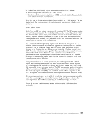 v Either of the participating logical units can initiate an LU-LU session.
v A network operator can initiate an LU-LU session.
v A system definition can specify that an LU-LU session be initiated automatically
when certain resources become active.
Typically, one of the participating logical units initiates an LU-LU session. The two
logical units that communicate with each other over a session are called session
partners.
Here's how it works:
In SNA, every LU can initiate a session with a partner LU. The LU sends a session
request to its control point. The control point locates the partner LU, either within
the domain of the control point, or in another domain, or in another network. In
an SNA subarea, after the partner LU is located by the SSCP, the virtual route is
chosen and a BIND message (RU) is sent by the LU and the session is started. The
virtual route is mapped to the explicit route.
LU-LU session initiation generally begins when the session manager in an LU
submits a session-initiation request to the appropriate control point. In a subarea
network, it can be either the system services control point controlling the LU's
domain or, in the case of a type 2.1 peripheral node, the LU's local control point
(CP). A session-initiation request specifies the requested session partner's network
name and a mode name. The mode name identifies which set of session
parameters that the requesting logical unit chooses for the session. In a subarea
network, the mode name is associated with the parameters through a mode table
created during system definition.
Using the specified set of session parameters, the control point builds a BIND
image. The control point transmits the BIND image in a control initiate request
(CINIT request) to the primary logical unit. The primary logical unit (PLU) is the
LU responsible for activating the session. The PLU activates the session by sending
a bind session request (BIND request, also called a session-activation request) to
the secondary logical unit (SLU). The SLU then returns a BIND response to the
PLU. A response unit flows between the session partners and the session is started.
The session parameters set up by a BIND include the maximum message size (RU
size) that a session partner can send or receive, the protocol used between the
session partners, the window size (pacing in SNA terminology), and more.
Figure 50 on page 114 illustrates a session initiation using SSCP-dependent
protocols.
Chapter 7. Systems Network Architecture - basics and implementation 113
 