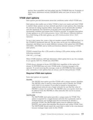 macros, than assembled and link-edited into the VTAMLIB data set. Examples of
these binary definitions include LOGMODE tables and class of service (CoS)
tables.
VTAM start options
Start options provide information about the conditions under which VTAM runs.
Start options also enable you to tailor VTAM to meet your needs each time VTAM
is started. Many options can have defaults specified as start options, thus reducing
the amount of coding required. Many start options can be dynamically modified
and also displayed. You should be aware that some start options cannot be
dynamically modified and require that VTAM be recycled. A complete description
of start options is in z/OS Communications Server: SNA Resource Definition Reference.
For a brief listing of the start options, see z/OS Communications Server: SNA
Operation.
To use a start option list, create a data set member named ATCSTRyy and put it in
the VTAMLST partitioned data set. The yy value can be any two alphanumeric
characters and allows you to create different versions of the option list (ATCSTR00,
ATCSTR01, ATCSTR02, and so forth) and therefore different versions of VTAM
start options.
VTAM is started from the z/OS console or during z/OS system startup with the
following command:
START NET,,,(LIST=yy)
When VTAM initializes, LIST=yy determines which option list to use. For example,
if you specify LIST=01, VTAM uses ATCSTR01.
VTAM always attempts to locate ATCSTR00 first, regardless of the option list
chosen. If ATCSTR00 does not exist, VTAM sends a warning message to the
operator. To avoid receiving this message, create an ATCSTR00 file that contains
only comments or start options that are always used for that particular VTAM.
Required VTAM start options
Some start options are required:
SSCPID
The SSCPID start option provides VTAM with a unique numeric identifier.
The SSCPID value is used by some physical units to identify the VTAM
with which it is in session. If you plan to expand or incorporate a
single-domain network into a larger network, be sure that the value of
SSCPID is unique for each host. The SSCPID value you specify must also
be different from the SSCPIDs in other networks that can be in session
with this host.
SSCPNAME
The SSCPNAME start option provides a unique name for VTAM. This
option is required for a single-domain network, but is primarily used in
multiple-domain and multiple-network environments to identify a
particular VTAM. The SSCPNAME option must be different from the
HOSTPU start option that identifies the physical unit within VTAM. Note:
The SSCPNAME should match the name that is coded in the cross-domain
resource manager major node for this VTAM.
Chapter 7. Systems Network Architecture - basics and implementation 115
|
|
|
|
|
|
 