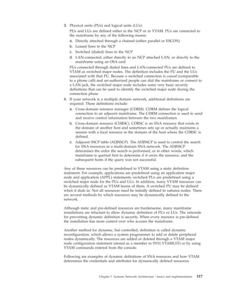 3. Physical units (PUs) and logical units (LUs)
PUs and LUs are defined either in the NCP or in VTAM. PUs are connected to
the mainframe by any of the following means:
a. Directly attached through a channel (either parallel or ESCON)
b. Leased lines to the NCP
c. Switched (dialed) lines to the NCP
d. LAN-connected, either directly to an NCP attached LAN, or directly to the
mainframe using an OSA card
PUs connected through dialed lines and LAN-connected PUs are defined to
VTAM as switched major nodes. The definition includes the PU and the LUs
associated with that PU. Because a switched connection is casual (comparable
to a phone call) and un-authorized people can dial the mainframe or connect to
a LAN jack, the switched major node includes some very basic security
definitions that can be used to identify the switched major node during the
connection phase.
4. If your network is a multiple domain network, additional definitions are
required. These definitions include:
a. Cross-domain resource manager (CDRM). CDRM defines the logical
connection to an adjacent mainframe. The CDRM connection is used to send
and receive control information between the two mainframes.
b. Cross-domain resource (CDRSC). CDRSC is an SNA resource that exists in
the domain of another host and sometimes sets up or actually maintains a
session with a local resource in the domain of the host where the CDRSC is
defined.
c. Adjacent SSCP table (ADJSSCP). The ADJSSCP is used to control the search
for SNA resources in a multi-domain SNA network. The ADJSSCP
determines the order the search is performed, or in other words, which
mainframe is queried first to determine if it owns the resource, and the
subsequent hosts if the query was not successful.
Any of these resources can be predefined to VTAM using a static definition
statement. For example, applications are predefined using an application major
node and application (APPL) statements; switched PUs are predefined using a
switched major node for the PUs and LUs. In addition, many VTAM resources can
be dynamically defined as VTAM learns of them. A switched PU may be defined
when it dials in. Not all resources need be initially defined to subarea nodes. There
are several methods by which resources may be dynamically defined to the
network.
Although static and pre-defined resources are burdensome, many mainframe
installations are reluctant to allow dynamic definition of PUs or LUs. The rationale
for preventing dynamic definition is security. When every resource is pre-defined
the installation has more control over who acceses the mainframe.
Another method for dynamic, but controlled, definition is called dynamic
reconfiguration, which allows a system programmer to add or delete peripheral
nodes dynamically. The resources are added or deleted through a VTAM major
node configuration statement (stored as a member in SYS1.VTAMLST) or by using
VTAM commands entered from the console.
Following are examples of dynamic definitions of SNA resources and how VTAM
determines the credentials and attributes for dynamically defined resources.
Chapter 7. Systems Network Architecture - basics and implementation 117
 