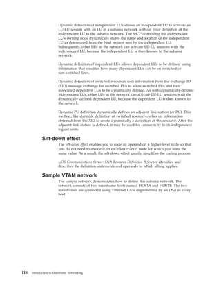 Dynamic definition of independent LUs allows an independent LU to activate an
LU-LU session with an LU in a subarea network without prior definition of the
independent LU to the subarea network. The SSCP controlling the independent
LU's owning node dynamically stores the name and location of the independent
LU as determined from the bind request sent by the independent LU.
Subsequently, other LUs in the network can activate LU-LU sessions with the
independent LU, because the independent LU is then known to the subarea
network.
Dynamic definition of dependent LUs allows dependent LUs to be defined using
information that specifies how many dependent LUs can be on switched or
non-switched lines.
Dynamic definition of switched resources uses information from the exchange ID
(XID) message exchange for switched PUs to allow switched PUs and their
associated dependent LUs to be dynamically defined. As with dynamically-defined
independent LUs, other LUs in the network can activate LU-LU sessions with the
dynamically defined dependent LU, because the dependent LU is then known to
the network.
Dynamic PU definition dynamically defines an adjacent link station (or PU). This
method, like dynamic definition of switched resources, relies on information
obtained from the XID to create dynamically a definition of the resource. After the
adjacent link station is defined, it may be used for connectivity to its independent
logical units.
Sift-down effect
The sift-down effect enables you to code an operand on a higher-level node so that
you do not need to recode it on each lower-level node for which you want the
same value. As a result, the sift-down effect greatly simplifies the coding process.
z/OS Communications Server: SNA Resource Definition Reference identifies and
describes the definition statements and operands to which sifting applies.
Sample VTAM network
The sample network demonstrates how to define this subarea network. The
network consists of two mainframe hosts named HOSTA and HOSTB. The two
mainframes are connected using Ethernet LAN implemented by an OSA in every
host.
118 Introduction to Mainframe Networking
 