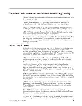 Chapter 8. SNA Advanced Peer-to-Peer Networking (APPN)
APPN is dynamic in nature and reduces the amount of predefinition required in an
SNA subarea network.
APPN is the IBM strategic SNA protocol in the mainframe. It is required for
sysplex, Enterprise Extender implementation, and many other technologies.
APPN/HPR was introduced in the mid-1990s and supports nondisruptive route
switching for failure recovery and connectionless intermediate routing of packets.
APPN/HPR still maintains the class of service (CoS) and data flow control using a
more advance pacing mechanism, adaptive session pacing.
In contrast to subarea networking, where special hardware and software (VTAM in
the mainframe and the network control program in the 3745) are required for
intermediate session routing, every node that can act as network node can perform
routing of SNA packets.
Introduction to APPN
In the mid-1980s, SNA subarea networking was the dominant networking protocol
used for data processing. Its robustness, management tools, and predictable
response time attracted many organizations to SNA, and they used SNA in their
mission-critical applications. The major drawback of SNA subarea network was the
requirement to provide static definitions for most SNA resources.
At the same time, intelligent workstations were proliferating. The hierarchical
nature of subarea SNA was not suitable for these workstations, which required
peer connections and dynamic definitions.
Another criticism users of SNA subarea networking had addressed session
continuity. Although subarea networks use alternate routes, failure of hardware or
software components along the route causes the sessions along the route to fail.
Although sessions can be reestablished over alternate routes, the process affects the
end-user's session availability.
IBM developed APPN to reduce to a minimum the task of defining SNA resources
and routes. The definitions are limited to the local APPN node where one defines
the name assigned to the resources, the attachment (LAN or WAN) to be used, and
the node type.
APPN learns the network topology and the location of the various nodes in the
local network, and searches for resources in the network and adjacent networks.
When establishing a session, APPN selects the best available route between the
session partners.
Some APPN nodes implement intermediate session routing. Nodes that support
intermediate session routing are used along the session path to route session data
between the two session endpoints.
The initial APPN implementation did not address the session continuity problem,
and when organizations started to implement APPN they realized that the
© Copyright IBM Corp. 2006, 2010 121
 