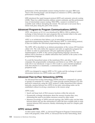 performance of the intermediate session routing function was poor. IBM went
"back to the drawing board" and developed an extension to APPN, called high
performance routing (HPR).
HPR introduced the rapid transport protocol (RTP) and automatic network routing
(ANR). These two added functions address session continuity and the performance
issue of intermediate session routing. With HPR, a session is switched to an
available route without disrupting the session. The end user is not aware that a
failure took place along the path of the session.
Advanced Program-to Program Communications (APPC)
APPC, also known as LU 6.2, was introduced by IBM in 1982 to address the
exchange of data between two peer programs that are located either in the same
computer or in two systems connected by the network.
APPC is an architecture that defines a set of networking protocols and an
application programming interface (API). Because APPC is a networking protocol,
it does not address the individual programming language syntax.
The APPC API is described as an abstract presentation of the various API functions
called verbs. The verbs define the sequence and order an application program has
to follow in order to communicate with peer application programs. The
implementation of APPC in the various programming language converts the
abstract API to functions or callable subroutines that conform to the syntax of the
programming language.
To avoid the hierarchical nature of the mainframe SNA, and allow "small"
computers like programmable workstations and iSeries to use APPC, the type 2.1
node (T2.1) was introduced. A type 2.1 (T2.1) node is a peer-oriented peripheral
node that attaches to a mainframe, a communication controller, or another
peripheral node.
APPN was designed to support APPC in T2.1 nodes and the exchange of control
information between two APPN nodes uses APPC protocol.
Advanced Peer-to-Peer Networking (APPN)
An Advanced Peer-to-Peer Networking (APPN) network is composed of a group
or groups of connected T2.1 nodes. T2.1 nodes provide sessions between LUs and
peer-level connectivity using the APPC protocol. Unlike hierarchical SNA subarea
networks, sessions between two APPN or low-entry networking nodes can be
established without involving a mainframe in the session setup.
APPN nodes:
v Search and keep track of SNA resource locations within the network
v Dynamically exchange information about the resource location they own,
eliminating the need to pre-define resources owned by other nodes
v Maintain knowledge of APPN network topology (the APPN nodes and the links
between them) and use this information to select the best available path to route
sessions between SNA resources, thereby eliminating the need for complex path
definitions
APPC versus APPN
As their names imply, APPC, or Advanced Program-to-Program Communication,
deals with programs, while APPN, or Advanced Peer-to-Peer Networking, deals
122 Introduction to Mainframe Networking
 