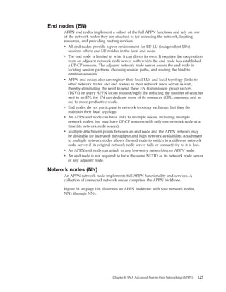 End nodes (EN)
APPN end nodes implement a subset of the full APPN functions and rely on one
of the network nodes they are attached to for accessing the network, locating
resources, and providing routing services.
v All end nodes provide a peer environment for LU-LU (independent LUs)
sessions where one LU resides in the local end node.
v The end node is limited in what it can do on its own. It requires the cooperation
from an adjacent network node server with which the end node has established
a CP-CP sessions. The adjacent network node server assists the end node in
locating session partners, choosing session paths, and routing the bind to
establish sessions.
v APPN end nodes also can register their local LUs and local topology (links to
other network nodes and end nodes) to their network node server as well,
thereby eliminating the need to send these EN transmission group vectors
(TGVs) on every APPN locate request/reply. By reducing the number of searches
sent to an EN, the EN can dedicate more of its resources (CPU, memory, and so
on) to more productive work.
v End nodes do not participate in network topology exchange, but they do
maintain their local topology.
v An APPN end node can have links to multiple nodes, including multiple
network nodes, but may have CP-CP sessions with only one network node at a
time (its network node server).
v Multiple attachment points between an end node and the APPN network may
be desirable for increased throughput and high network availability. Attachment
to multiple network nodes allows the end node to switch to a different network
node server if its original network node server fails or connectivity to it is lost.
v An APPN end node can attach to any low-entry networking or APPN node.
v An end node is not required to have the same NETID as its network node server
or any adjacent node.
Network nodes (NN)
An APPN network node implements full APPN functionality and services. A
collection of connected network nodes comprises the APPN backbone.
Figure 53 on page 126 illustrates an APPN backbone with four network nodes,
NN1 through NN4.
Chapter 8. SNA Advanced Peer-to-Peer Networking (APPN) 125
 