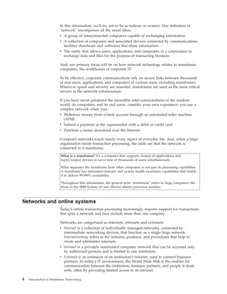 In this information, we'll try not to be so tedious or evasive. Our definition of
"network" encompasses all the usual ideas:
v A group of interconnected computers capable of exchanging information
v A collection of computers and associated devices connected by communications
facilities (hardware and software) that share information
v The entity that allows users, applications, and computers in a corporation to
exchange data and files for the purpose of transacting business
And, our primary focus will be on how network technology relates to mainframe
computers, the workhorses of corporate IT.
To be effective, corporate communications rely on secure links between thousands
of end users, applications, and computers of various sizes, including mainframes.
Wherever speed and security are essential, mainframes are used as the most critical
servers in the network infrastructure.
If you have never pondered the incredible inter-connectedness of the modern
world, its computers, and its end users, consider your own experience: you use a
complex network when you:
v Withdraw money from a bank account through an automated teller machine
(ATM)
v Submit a payment at the supermarket with a debit or credit card
v Purchase a music download over the Internet
Computer networks touch nearly every aspect of everyday life. And, when a large
organization needs transaction processing, the odds are that the network is
connected to a mainframe.
What is a mainframe? It's a computer that supports dozens of applications and
input/output devices to serve tens of thousands of users simultaneously.
What separates the mainframe from other computers is not just its processing capabilities.
A mainframe has redundant features and system health awareness capabilities that enable
it to deliver 99.999% availability.
Throughout this information, the general term "mainframe" refers to large computers like
those in the IBM System z9 and eServer zSeries processor families.
Networks and online systems
Today's online transaction processing increasingly requires support for transactions
that span a network and may include more than one company.
Networks are categorized as internets, intranets and extranets:
v Internet is a collection of individually managed networks, connected by
intermediate networking devices, that function as a single large network.
Internetworking refers to the industry, products, and procedures that help to
create and administer internets.
v Intranet is a privately maintained computer network that can be accessed only
by authorized persons and is limited to one institution.
v Extranet is an extension of an institution's intranet, used to connect business
partners. In today's IT environment, the World Wide Web is the enabler for
communication between the institution, business partners, and people it deals
with, often by providing limited access to its intranet.
4 Introduction to Mainframe Networking
 