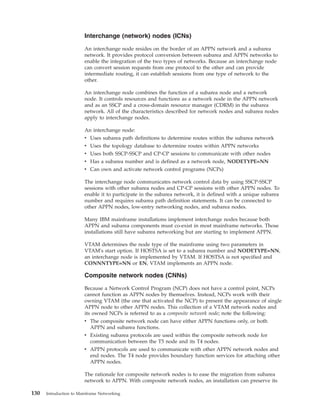 Interchange (network) nodes (ICNs)
An interchange node resides on the border of an APPN network and a subarea
network. It provides protocol conversion between subarea and APPN networks to
enable the integration of the two types of networks. Because an interchange node
can convert session requests from one protocol to the other and can provide
intermediate routing, it can establish sessions from one type of network to the
other.
An interchange node combines the function of a subarea node and a network
node. It controls resources and functions as a network node in the APPN network
and as an SSCP and a cross-domain resource manager (CDRM) in the subarea
network. All of the characteristics described for network nodes and subarea nodes
apply to interchange nodes.
An interchange node:
v Uses subarea path definitions to determine routes within the subarea network
v Uses the topology database to determine routes within APPN networks
v Uses both SSCP-SSCP and CP-CP sessions to communicate with other nodes
v Has a subarea number and is defined as a network node, NODETYPE=NN
v Can own and activate network control programs (NCPs)
The interchange node communicates network control data by using SSCP-SSCP
sessions with other subarea nodes and CP-CP sessions with other APPN nodes. To
enable it to participate in the subarea network, it is defined with a unique subarea
number and requires subarea path definition statements. It can be connected to
other APPN nodes, low-entry networking nodes, and subarea nodes.
Many IBM mainframe installations implement interchange nodes because both
APPN and subarea components must co-exist in most mainframe networks. Those
installations still have subarea networking but are starting to implement APPN.
VTAM determines the node type of the mainframe using two parameters in
VTAM's start option. If HOSTSA is set to a subarea number and NODETYPE=NN,
an interchange node is implemented by VTAM. If HOSTSA is not specified and
CONNNTYPE=NN or EN, VTAM implements an APPN node.
Composite network nodes (CNNs)
Because a Network Control Program (NCP) does not have a control point, NCPs
cannot function as APPN nodes by themselves. Instead, NCPs work with their
owning VTAM (the one that activated the NCP) to present the appearance of single
APPN node to other APPN nodes. This collection of a VTAM network nodes and
its owned NCPs is referred to as a composite network node; note the following:
v The composite network node can have either APPN functions only, or both
APPN and subarea functions.
v Existing subarea protocols are used within the composite network node for
communication between the T5 node and its T4 nodes.
v APPN protocols are used to communicate with other APPN network nodes and
end nodes. The T4 node provides boundary function services for attaching other
APPN nodes.
The rationale for composite network nodes is to ease the migration from subarea
network to APPN. With composite network nodes, an installation can preserve its
130 Introduction to Mainframe Networking
 