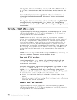 The migration data host also functions as an end node in the APPN network. All
of the characteristics previously described for end nodes apply to migration data
hosts.
To enable the migration data host to participate in the subarea network, it is
defined with a unique subarea number and supports subarea path definition
statements.
The migration data host communicates network control data by using SSCP-SSCP
sessions with other subarea nodes and CP-CP sessions with its network node
server. It can be connected to other APPN nodes, low-entry networking nodes, and
subarea nodes.
Control point (CP-CP) sessions
To perform directory services and topology and route selection services, adjacent
APPN nodes throughout the APPN network use the pair of CP-CP sessions to
exchange network and control information.
CP-CP sessions are always logical unit type 6.2 (LU 6.2) sessions. Using this
session type, a contention situation could arise if both session partners attempted
to allocate a conversation and exchange data at the same time. This situation is
resolved by defining one of the sessions the contention-winner (often called the
conwinner) session and the other the contention-loser (or conloser) session. The
primary session partner refers to its session as the contention-winner session, and
the secondary session partner refers to that same session as the contention-loser
session. The contention winner side of the session is the one that initiates the
BIND.
CP-CP sessions are only established between adjacent APPN nodes and always use
the CPSVCMG logon mode name and APPN class of service.
End node CP-CP sessions
An end node establishes CP-CP sessions with an adjacent network node. The
network node that has a CP-CP session with the end node is referred as the
network node server (NNS).
End nodes can have active links to many network node or end nodes at the same
time, but can establish a CP-CP session pair with only one network node server at
a time. If a CP-CP session fails, an end node can immediately choose another
adjacent network node to act is its network node server. Note the following points:
v End nodes never establish CP-CP sessions with other end nodes.
v The end node is the node that always initiates the activation of the CP-CP
session.
v End node can register their local topology (links to other end nodes and network
nodes) with their network node server.
Network node CP-CP sessions
To perform directory services, topology and route selection services, adjacent
APPN nodes throughout the APPN network use the set of two CP-CP sessions to
exchange network and control information.
132 Introduction to Mainframe Networking
 