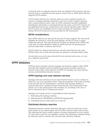 A network node or composite network node can establish CP-CP sessions with any
network node or composite network node to which it has an APPN direct link that
supports CP-CP sessions.
CP-CP sessions between two network nodes are used to perform searches for
resources, exchange topology information, and can be used to register resources
with a central directory server. After an APPN connection has been established,
identification information is exchanged between the nodes, and CP-CP sessions can
be established between the control points in the directly attached nodes. After the
CP-CP sessions are established, the two nodes exchange CP capabilities, which
indicate the level of network services provided by the control point.
NETID considerations
Each APPN node has one network ID and one CP name assigned. The network ID
identifies the network to which the node belongs, and the CP name is unique
within that network. The network ID and CP name are defined in the APPN node
at the time of system definition. Within an APPN network, all interconnected
network nodes share a common network ID.
CP-CP sessions are allowed only between network nodes that have the same
NETID, unless one or both network nodes are defined as extended border nodes.
An end node can use the same network ID as its network node server, or it can
use a different network ID.
APPN databases
APPN provides automatic network topology and directory support within APPN
networks that simplifies network definition and permits dynamic selection of
network routes. Some of the functions of APPN are topology and route selection
services, and distributed directory searches.
APPN topology and route selection services
Topology and route selection services selects the best route to access a remote LU
based on a set of user-specified criteria. Using the properties of the nodes and links
in the network that are maintained in a network node topology database, a
network node server calculates the best route from the local control point of the
primary LU to the control point of the secondary LU according to the class of
service selected by the LU initiating the session.
Topology and routing services is responsible for three functions:
1. Maintaining the topology database
2. Maintaining the LOGMODE-to-APPNCOS mapping table
3. Calculating session routes based on (1) and (2).
Distributed directory searches
Distributed directory searches determine (through a network search) the current
node location of any remote logical unit (LU) that is known locally only by name.
This alleviates the need to define routing or location information for every remote
LU with which a local LU can establish a session. The information collected during
the directory search is stored in the network node's directory database.
Chapter 8. SNA Advanced Peer-to-Peer Networking (APPN) 133
 