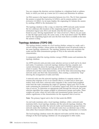 You can compare the directory services database to a telephone book or address
book, in which you look up a name (an LU's name) and determine its address.
An SNA session is the logical connection between two LUs. The LU that originates
the session is named the originating LU (OLU), and its session partner is the
destination LU (DLU). As its name implies, the originating LU initiates the session
by sending a BIND to the destination LU.
The topology database is like a map, in which the APPN network nodes furnish
the two addresses (the locations of the originating logical unit, OLU, and
destination logical unit, DLU) and decide what the best route is between them
based on your "driving requirements" (or "class of service"). That is, do you want
to take the high speed route, the scenic route, or the most direct route? The BIND
sent by the originating logical unit uses the best route that is available at the time
the session is setup.
Topology database (TOPO DB)
The topology database consists of a local topology database, unique to a node, and a
network topology database, whose entries are replicated across all network nodes in
the same topology subnetwork. The topology database stores and maintains the
nodes and the links (transmission groups or TGs) in the networks and their
characteristics.
A component called the topology database manager (TDM) creates and maintains the
topology database.
An APPN network node provides route selection services to itself and to its client
end nodes. It maintains a network topology database that has complete and
current information about the topology subnetwork or NETID subnetwork in
which it resides. This information includes all the network nodes in the
subnetwork and their node characteristics, and all the links interconnecting these
network nodes and their link characteristics, thus creating a connectivity "map"
showing the arrangement of nodes and links.
A network node uses the network topology database to compute routes for
sessions that originate at LUs in its domain (that is, in itself and in client end
nodes). Each route that a network node computes is the current least-weighted
route from the node containing the origin LU (primary logical unit, PLU) to the
node containing the destination LU (secondary logical unit, SLU) for the requested
class of service. To determine an appropriate path through the network, the route
selection algorithm first assigns weights to transmission groups and nodes. These
weights are scalar values for each node and transmission group, based on the
relative significance of the characteristics for the requested class of service.
Note: The primary logical unit is the LU that sends the BIND.
An end node maintains only a local topology database, while a network node
maintains both a local topology database and the network topology database. The
network topology describes the network nodes and transmission groups between
network nodes (the backbone). All network nodes have an identical copy of this
data (other than transient differences while new topology information is in transit).
The local topology database stores the adjacent end nodes and the links to them.
Changes in the local topology database are not propagated to other nodes.
134 Introduction to Mainframe Networking
 