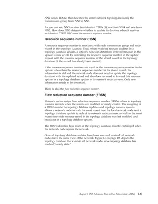 NN2 sends TDU(2) that describes the entire network topology, including the
transmission group from NN2 to NN1.
As you can see, NN3 receives two identical TDUs (1), one from NN4 and one from
NN2. How does NN3 determine whether to update its database when it receives
an identical TDU? NN3 uses the resource sequence number.
Resource sequence number (RSN)
A resource sequence number is associated with each transmission group and node
record in the topology database. Thus, when receiving resource updates in a
topology database update, a network node can determine if the information in the
update is new or old by comparing the resource sequence number in the update
request with the resource sequence number of the stored record in the topology
database (if the record has already been created).
If the resource sequence numbers are equal or the resource sequence number in the
update is less than the resource sequence number in the stored record, the
information is old and the network node does not need to update the topology
database with the updated record and also does not need to forward this resource
update in a topology database update to its network node partners. Only new
information needs to be forwarded.
There is also the flow reduction sequence number.
Flow reduction sequence number (FRSN)
Network nodes assign flow reduction sequence number (FRSN) values to topology
resource records when the records are modified or newly created. The assigning of
a FRSN number to topology database updates and topology resource records
allows a network node to track the most recent time the local network node sent a
topology database update to each of its network node partners, as well as the most
recent time each resource record in its topology database was last modified and
broadcast in a topology database update.
The FRSN identifies how much of the topology database must be exchanged when
the network node rejoins the network.
Once all topology database updates have been sent and received, all network
nodes have the same view of the network. Figure 61 on page 138 depicts the
topology database that exists in all network nodes once topology database has
reached "steady state."
Chapter 8. SNA Advanced Peer-to-Peer Networking (APPN) 137
 