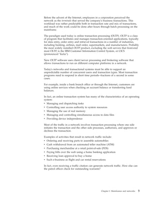 Before the advent of the Internet, employees in a corporation perceived the
network as the terminals that served the company's business transactions. This
workload was rather predictable both in transaction rate and mix of transactions,
and much of the work could be done after hours through batch processing on the
mainframe.
The paradigm used today is online transaction processing (OLTP). OLTP is a class
of program that facilitates and manages transaction-oriented applications, typically
for data entry, order entry and retrieval transactions in a number of industries,
including banking, airlines, mail order, supermarkets, and manufacturers. Probably
the most widely installed OLTP product, excluding the web servers that front-end
most OLTP, is the IBM Customer Information Control System, or CICS
(pronounced "kicks").
New OLTP software uses client/server processing and brokering software that
allows transactions to run on different computer platforms in a network.
Today's networks and transactional systems must be able to support an
unpredictable number of concurrent users and transaction types. Most transaction
programs need to respond in short time periods--fractions of a second in some
cases.
For example, inside a bank branch office or through the Internet, customers are
using online services when checking an account balance or transferring fund
balances.
In fact, an online transaction system has many of the characteristics of an operating
system:
v Managing and dispatching tasks
v Controlling user access authority to system resources
v Managing the use of real memory
v Managing and controlling simultaneous access to data files
v Providing device independence
Most of the traffic in a network involves transaction processing where one side
initiates the transaction and the other side processes, authorizes, and approves or
declines the transaction.
Examples of activities that result in network traffic include:
v Ordering and receiving parts to assemble automobiles
v Cash withdrawal from an automated teller machine (ATM)
v Purchasing merchandise at a retail point-of-sale (POS)
v Paying bills over the web using a home banking application
v Receiving loan approval to buy a home
v Such e-business as flight and car rental reservations
In fact, even receiving a traffic citation can generate network traffic. How else can
the patrol officer check for outstanding warrants?
Chapter 1. Mainframes and networks 5
 