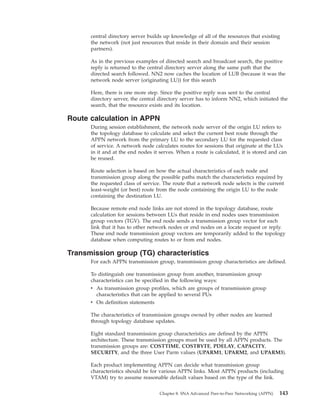 central directory server builds up knowledge of all of the resources that existing
the network (not just resources that reside in their domain and their session
partners).
As in the previous examples of directed search and broadcast search, the positive
reply is returned to the central directory server along the same path that the
directed search followed. NN2 now caches the location of LUB (because it was the
network node server (originating LU)) for this search
Here, there is one more step. Since the positive reply was sent to the central
directory server, the central directory server has to inform NN2, which initiated the
search, that the resource exists and its location.
Route calculation in APPN
During session establishment, the network node server of the origin LU refers to
the topology database to calculate and select the current best route through the
APPN network from the primary LU to the secondary LU for the requested class
of service. A network node calculates routes for sessions that originate at the LUs
in it and at the end nodes it serves. When a route is calculated, it is stored and can
be reused.
Route selection is based on how the actual characteristics of each node and
transmission group along the possible paths match the characteristics required by
the requested class of service. The route that a network node selects is the current
least-weight (or best) route from the node containing the origin LU to the node
containing the destination LU.
Because remote end node links are not stored in the topology database, route
calculation for sessions between LUs that reside in end nodes uses transmission
group vectors (TGV). The end node sends a transmission group vector for each
link that it has to other network nodes or end nodes on a locate request or reply.
These end node transmission group vectors are temporarily added to the topology
database when computing routes to or from end nodes.
Transmission group (TG) characteristics
For each APPN transmission group, transmission group characteristics are defined.
To distinguish one transmission group from another, transmission group
characteristics can be specified in the following ways:
v As transmission group profiles, which are groups of transmission group
characteristics that can be applied to several PUs
v On definition statements
The characteristics of transmission groups owned by other nodes are learned
through topology database updates.
Eight standard transmission group characteristics are defined by the APPN
architecture. These transmission groups must be used by all APPN products. The
transmission groups are: COSTTIME, COSTBYTE, PDELAY, CAPACITY,
SECURITY, and the three User Parm values (UPARM1, UPARM2, and UPARM3).
Each product implementing APPN can decide what transmission group
characteristics should be for various APPN links. Most APPN products (including
VTAM) try to assume reasonable default values based on the type of the link.
Chapter 8. SNA Advanced Peer-to-Peer Networking (APPN) 143
 