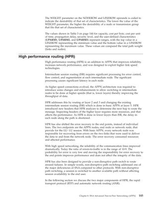 The WEIGHT parameter on the NODEROW and LINEROW operands is coded to
indicate the desirability of that set of characteristics. The lower the value of the
WEIGHT parameter, the higher the desirability of a node or transmission group
that fits that set of characteristics.
The values shown in Table 3 on page 144 for capacity, cost per byte, cost per unit
of time, propagation delay, security level, and the user-defined characteristics
(UPARM1, UPARM2, and UPARM3) represent ranges, with the top value in a
LINEROW representing the minimum value and the bottom value in a LINEROW
representing the maximum value. These values are compared the total path weight
(links and nodes).
High performance routing (HPR)
High performance routing (HPR) is an addition to APPN that improves reliability,
increases network performance, and was designed to exploit higher link speed
technologies.
Intermediate session routing (ISR) requires significant processing for error control,
flow control, and segmentation at each intermediate node. The significant
processing causes significant latency in each node.
As higher speed connections evolved, the APPN architecture was required to
introduce some changes and enhancements to allow switching in intermediate
nodes to be done at higher speeds (that is, lower layers) thereby improving the
throughput of data.
HPR addresses this by routing at layer 2 and 3 and changing the existing
intermediate session routing (ISR) which is done in basic APPN at layer 5. HPR
introduced new headers that HPR analyzes to determine the next hop to route the
message. Inspecting headers of the higher layer requires more resources, and that
affects the performance. As HPR is done in lower layers than ISR, the delay in
each node along the path is shortened.
HPR has also shifted the error recovery to the end points, instead of individual
lines. The two endpoints are the APPN nodes, end node or network node, that
provide for the LU- LU session. With basic APPN, every network node was
responsible for recovering from errors on the two links that were used to deliver
the data to and from the network node. The error recovery consumed resources
and affected performance.
With high speed networking, the reliability of the communication lines improved
dramatically. Today the ratio of errors-to-traffic is in the range of 10-9. The
probability for error is very low and moving the responsibility for error recovery to
the end points improves performance and does not affect the integrity of the data.
HPR has also been designed to provide a non-disruptive path switch to route
around failures. In simple words, non-disruptive path switching addressed one of
the major deficiencies of SNA compared to other protocols. With non-disruptive
path switching, a session is switched to another available path without affecting
session availability to the end user.
In the following section we discuss the two major components of HPR, the rapid
transport protocol (RTP) and automatic network routing (ANR).
Chapter 8. SNA Advanced Peer-to-Peer Networking (APPN) 145
 