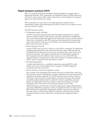 Rapid transport protocol (RTP)
RTP is a connection-oriented, full-duplex protocol designed to support data in
high-speed networks. RTP connections are established within an HPR subnet and
are used to carry session traffic. These connections can be thought of as transport
pipes over which sessions are carried.
RTP connections can carry data at very high speeds by using low-level
intermediate routing and minimizing the number of flows over the links for error
recovery and flow control.
The RTP functions include:
v Nondisruptive path switching
An RTP connection's physical path can be switched automatically to reroute
sessions around a failure in the network. The RTP connection is reestablished
over a new physical path that bypasses the failing link or node, and the session's
traffic flow is resumed on the RTP connection non-disruptively. Any data that
was in the network at the time of the failure is recovered automatically using
RTP′s end-to-end error recovery.
v End-to-end error recovery
In basic APPN, error recovery is done on every link in a network. To address the
emerging high-speed lines with much lower bit error rates, HPR removed the
requirement to do link-level error recovery and instead does error recovery on
an end-to-end basis. This improves performance by reducing the number of
flows required to do the link-level error recovery on every link. RTP also
supports selective retransmission, where only missing or corrupted packets are
resent, and not all packets since the failure occurred.
v Re-sequencing packets
A major observable fact in a multilink transmission group (MLTG) is that
packets may arrive at the endpoint out of sequence. The RTP endpoints
re-sequence the data in this case.
v End-to-end flow control and congestion control
Flow control is the mechanism that controls the pace at which data is sent into
the network to prevent flooding the resources along the route and to prevent the
endpoint from being congested. In an APPN network, flow control is done on
each stage of the session by using adaptive session-level pacing. This method
provided excellent performance for networks with low speed lines and poor
quality. For high-speed networks, adaptive session-level pacing was found
inadequate due to the amount of processing required in each node.
HPR introduced a protocol that is suited for high-speed routing called adaptive
rate based (ARB) flow/congestion control. It regulates the flow of traffic over an
RTP connection by adaptively changing the sender′s rate based on feedback
from the receiver. This protocol allows for high link utilization and prevents
congestion before it occurs, rather than recovering from congestion after it
occurs.
146 Introduction to Mainframe Networking
 