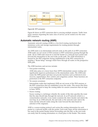 Figure 68 shows an RTP connection that is carrying multiple sessions. Traffic from
many sessions requesting the same class of service can be routed over the same
RTP connection.
Automatic network routing (ANR)
Automatic network routing (ANR) is a low-level routing mechanism that
minimizes cycles and storage requirements for routing packets through
intermediate nodes.
An ANR node is an intermediate network node on the path of an RTP connection.
ANR nodes are not aware of SNA sessions or RTP connections passing through the
node. All an ANR node must do is read the header in a network layer packet and
forward the information to the next node on the path. The ANR information is
learned by the RTP endpoints during establishment of the RTP connection by
sending a "Route Setup" message which flows through all nodes on the prospective
HPR path.
The ANR functions and services include:
v Fast packet switching
ANR takes place at a lower layer than APPN intermediate session routing and
significantly improves performance in the intermediate nodes. The ANR node
routes the HPR packet and does not provide functions such as link-level error
recovery, segmentation, flow control, and congestion control. These functions are
performed at the RTP connection endpoints.
v No session awareness
Intermediate nodes that implement ANR are not aware of the SNA sessions or
the RTP connections that are established across the nodes. This means that there
is no requirement to keep the routing tables for session connectors that are kept
in basic APPN.
v Source routing
Source routing is a technique whereby the sender of the data specifies the route
that the data should take through the network. In an IP network (which is a
connectionless network), every router examines the data's header and selects the
next hop. In an ANR network, the end node or the network node selects the
route and the network nodes along the route forward the data based on
selection of the originator.
ANR is a source-routing protocol and carries the routing information for each
packet in a network header with the packet. Each node strips off the information it
has used in the packet header before forwarding onto the link, so the next node
can easily find its routing information at a fixed place in the header. This means
Figure 68. RTP connection
Chapter 8. SNA Advanced Peer-to-Peer Networking (APPN) 147
 