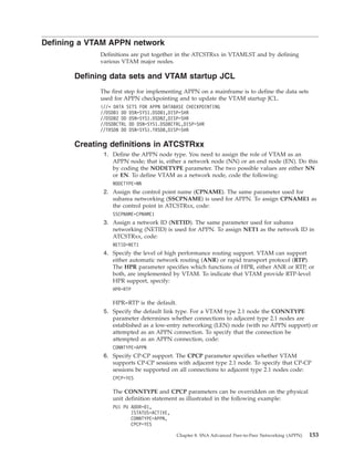 Defining a VTAM APPN network
Definitions are put together in the ATCSTRxx in VTAMLST and by defining
various VTAM major nodes.
Defining data sets and VTAM startup JCL
The first step for implementing APPN on a mainframe is to define the data sets
used for APPN checkpointing and to update the VTAM startup JCL.
i//* DATA SETS FOR APPN DATABASE CHECKPOINTING
//DSDB1 DD DSN=SYS1.DSDB1,DISP=SHR
//DSDB2 DD DSN=SYS1.DSDB2,DISP=SHR
//DSDBCTRL DD DSN=SYS1.DSDBCTRL,DISP=SHR
//TRSDB DD DSN=SYS1.TRSDB,DISP=SHR
Creating definitions in ATCSTRxx
1. Define the APPN node type. You need to assign the role of VTAM as an
APPN node; that is, either a network node (NN) or an end node (EN). Do this
by coding the NODETYPE parameter. The two possible values are either NN
or EN. To define VTAM as a network node, code the following:
NODETYPE=NN
2. Assign the control point name (CPNAME). The same parameter used for
subarea networking (SSCPNAME) is used for APPN. To assign CPNAME1 as
the control point in ATCSTRxx, code:
SSCPNAME=CPNAME1
3. Assign a network ID (NETID). The same parameter used for subarea
networking (NETID) is used for APPN. To assign NET1 as the network ID in
ATCSTRxx, code:
NETID=NET1
4. Specify the level of high performance routing support. VTAM can support
either automatic network routing (ANR) or rapid transport protocol (RTP).
The HPR parameter specifies which functions of HPR, either ANR or RTP, or
both, are implemented by VTAM. To indicate that VTAM provide RTP-level
HPR support, specify:
HPR=RTP
HPR=RTP is the default.
5. Specify the default link type. For a VTAM type 2.1 node the CONNTYPE
parameter determines whether connections to adjacent type 2.1 nodes are
established as a low-entry networking (LEN) node (with no APPN support) or
attempted as an APPN connection. To specify that the connection be
attempted as an APPN connection, code:
CONNTYPE=APPN
6. Specify CP-CP support. The CPCP parameter specifies whether VTAM
supports CP-CP sessions with adjacent type 2.1 node. To specify that CP-CP
sessions be supported on all connections to adjacent type 2.1 nodes code:
CPCP=YES
The CONNTYPE and CPCP parameters can be overridden on the physical
unit definition statement as illustrated in the following example:
PU1 PU ADDR=01,
ISTATUS=ACTIVE,
CONNTYPE=APPN,
CPCP=YES
Chapter 8. SNA Advanced Peer-to-Peer Networking (APPN) 153
 