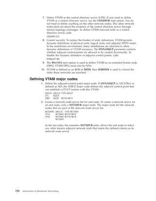 7. Define VTAM as the central directory server (CDS). If you want to define
VTAM as a central directory server, use the CDSERVR start option. You do
not need to define anything on the other network nodes. The other network
nodes find out about the existence of the central directory server through
normal topology exchanges. To define VTAM network node as a central
directory server, code:
CDSERVR=YES
8. Control security. To reduce the burden of static definitions, VTAM permits
dynamic definitions of physical units, logical units, and adjacent APPN nodes.
In the mainframe environment, many installations are reluctant to allow
dynamic definitions of VTAM resources. The DYNADJCP parameter controls
whether adjacent control points are allowed to be created dynamically. To
disable the dynamic definition of adjacent control points, code:
DYNADJCP=NO
9. The BN=YES start option is used to define VTAM as an extended border node
(EBN). VTAM EBNs must also be NNs.
10. IVTAM is defined as an ICN or MDH, then SORDER is used to control the
order these networks are searched.
Defining VTAM major nodes
1. Define the adjacent control point major node. If DYNADJCP in ATCSTRxx is
defined as NO, the ADJCP major node defines the adjacent control point that
can establish a CP-CP session with this VTAM.
ADJCP1 VBUILD TYPE=ADJCP
CP1 ADJCP
EBN1 ADJCP NETID=NET2
2. Create a network node server list for end node. To create a network server for
an end node, code a NETSRVR major node. The major node list the network
nodes that are part of the network node server list.
NETSRVR1 VBUILD TYPE=NETSRVR
CP1A NETSRVR NETID=NETA
CP2A NETSRVR NETID=NETA
NETSRVR
In the last entry, the nameless NETSRVR entry allows the end node to select
any other known adjacent network node that meets the defined criteria as its
network node server.
154 Introduction to Mainframe Networking
 