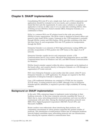 Chapter 9. SNA/IP implementation
Consolidating SNA onto IP is not a simple task. Each set of SNA components and
applications should be evaluated on its own merits, and a solution should be
found that best suits the requirements. In some cases a solution is to replace an
application or device; in other cases it is to use data link switching (DLSw), SNA
switching services (SNASw), branch extender (BEX), Enterprise Extender, or a
combination of these.
DLSw is a common SNA over IP solution found in the wide area networks
(WANs) of many organizations. The DLSw router is deployed at branch offices and
peered to data center DLSw routers. Upstream to the z/OS mainframe is normally
through SNASw routers and OSA-Express. DLSw provides switching at the data
link layer (layer 2), and encapsulates SNA into TCP packets for transportation
through the WAN.
Enterprise Extender is an extension of SNA high performance routing (HPR) and
provides encapsulation of SNA packets into UDP frames at the edges of an IP
network.
Enterprise Extender capable devices and components include: z/OS
Communications Server, Cisco routers, Microsoft Host Integration Server and IBM
Communications Server for Windows and AIX, and IBM Personal Communications
for Windows.
SNASw branch extender support within the above components can be deployed at
the branch office, and connects directly to Enterprise Extender on z/OS through an
organization's IP router network.
SNA views Enterprise Extender as just another data link control, while IP views
Enterprise Extender as a UDP application. No changes are required to the SNA
applications if Enterprise Extender is deployed.
Core z/OS enablement definitions are contained in VTAM, but also requires
TCP/IP setup. A routing protocol such as OSPF, although it has no Enterprise
Extender-specific definitions, is required to provide a high availability IP routing
solution.
Background on SNA/IP implementation
In the early 1990s, enterprises began to implement router technology in their
backbone networks. At that time, enterprise networks resembled the Tower of
Babel; that is, many networking protocols were proprietary and were not able to
communicate with each other. Among the dominant proprietary protocols were
IBM's SNA, Digital Equipment Corporation's DECNET, Novel's IPX, and
Microsoft's NetBIOS.
Router vendors were enthusiastic about introducing their products, and
competition concentrated on whose product supported the greatest number of
protocols. This introduction of multi-protocol routers into an enterprise backbone
network helped consolidate many networking protocols into one infrastructure,
thus reducing the expenses related to communication lines.
© Copyright IBM Corp. 2006, 2010 155
 