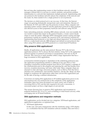 But not long after implementing routers in their backbone network, network
managers realized that it is not easy to control, maintain, and perform problem
determination in a network that implements multiple protocols. Implementing only
one protocol in the backbone network reduces the complexity of the network and
the router. So, there needed to be a single protocol or set of protocols.
The decision on which protocol set to use was easy. At that time, the Internet
usage was growing dramatically among home users and enterprises. Because of
the Internet, IP, TCP, and UDP were the protocols of choice. Many computer and
operating system vendors added IP and the application protocols to their products
and allowed access to their proprietary hardware and software using TCP/IP.
Some networking protocols, including IBM subarea network, were non-routable. By
non-routable is meant that, based on the protocol headers, a router cannot decide
where to route the packet. Although APPN intermediate session routing and high
performance routing are routable, the resources (CPU and memory) required for
implementing these protocols is very high and almost impractical. To accommodate
SNA in a router-based network, IBM designed and defined several protocols that
allow using SNA subarea and APPN protocols in a router-based IP backbone.
Why preserve SNA applications?
Ideally, all applications use the same protocol. Because TCP is the de facto
application protocol, TCP is always the best solution. Using TCP as the application
protocol requires no protocol conversion or encapsulation, and runs on the IP
network. This, however is rarely possible within a large organization that has a
huge investment in SNA applications.
A transaction-oriented program is dependent on the underlying protocol it uses.
The application programming interface is different if one uses SNA or TCP.
Changing a transaction-oriented program from SNA to TCP requires a redesign of
the communication part in the program and replacing the code that handles error
recovery, exception processing, and many other tasks. Many computer shops are
reluctant to enter into huge conversion projects, such as SNA to TCP, that fail to
introduce new architectures, man-machine interfaces, and the like. Shops use their
budgets to modernize the applications rather than convert SNA applications just
for the sake of having a common infrastructure.
Conversion of existing SNA applications to IP-enabled applications proves to be
uneconomical and very technical due to the complexity of the applications
(remember, these have been developed over many years), lack of skills in
converting SNA to TCP, and the time required to do such a conversion. A
conversion project can have a high degree of cost and risk.
This section discusses how to preserve SNA applications and investment in
endpoint hardware (PU 2.0 or 2.1, such as banking or retail branch servers), while
converging onto an IP-based backbone.
SNA applications and integration methods
SNA applications can be divided into two categories: 3270-based applications, and
application-to-application, as explained here.
1. 3270-based applications
In this case, end users communicate with the mainframe using a 3270 display
or a workstation that has 3270 emulation software installed. Data sent from a
156 Introduction to Mainframe Networking
 
