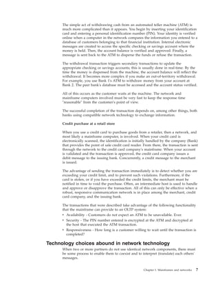 The simple act of withdrawing cash from an automated teller machine (ATM) is
much more complicated than it appears. You begin by inserting your identification
card and entering a personal identification number (PIN). Your identity is verified
online when a computer in the network compares the information you entered to a
database of customers belonging to that financial institution. Internal electronic
messages are created to access the specific checking or savings account where the
money is held. Then, the account balance is verified and approved. Finally, a
message is sent back to the ATM to disperse the funds or refuse the transaction.
The withdrawal transaction triggers secondary transactions to update the
appropriate checking or savings accounts; this is usually done in real-time. By the
time the money is dispensed from the machine, the account balance will reflect the
withdrawal. It becomes more complex if you make an out-of-territory withdrawal.
For example, you use Bank 1's ATM to withdraw money from your account at
Bank 2. The peer bank's database must be accessed and the account status verified.
All of this occurs as the customer waits at the machine. The network and
mainframe computers involved must be very fast to keep the response time
"reasonable" from the customer's point of view.
The successful completion of the transaction depends on, among other things, both
banks using compatible network technology to exchange information.
Credit purchase at a retail store
When you use a credit card to purchase goods from a retailer, then a network, and
most likely a mainframe computer, is involved. When your credit card is
electronically scanned, the identification is initially handled by the company (Bank)
that provides the point of sale credit card reader. From there, the transaction is sent
through the network to the credit card company's mainframe. When your account
is validated and the transaction is approved, the credit card company issues a
debit message to the issuing bank. Concurrently, a credit message to the merchant
is issued.
The advantage of sending the transaction immediately is to detect whether you are
exceeding your credit limit, and to prevent such violations. Furthermore, if the
card is stolen, or if you have exceeded the credit limits, the merchant must be
notified in time to void the purchase. Often, an intermediate host is used to handle
and approve or disapprove the transaction. All of this can only be effective when a
robust, responsive communication network is in place among the merchant, credit
card company, and the issuing bank.
The transactions that were described take advantage of the following functionality
that the mainframe can provide to an OLTP system:
v Availability - Customers do not expect an ATM to be unavailable. Ever.
v Security - The PIN number entered is encrypted at the ATM and decrypted at
the host that executed the ATM transaction.
v Responsiveness - How long is a customer willing to wait until the transaction is
completed?
Technology choices abound in network technology
When two or more partners do not use identical network components, there must
be some process to enable them to coexist and to interpret (translate) each others'
messages.
Chapter 1. Mainframes and networks 7
 