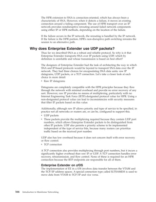The HPR extension to SNA is connection-oriented, which has always been a
characteristic of SNA. However, when it detects a failure, it moves an existing
connection around a failing component. The use of HPR transport over an IP
network provides nondisruptive rerouting around failed network components
using either IP or HPR methods, depending on the location of the failure.
If the failure occurs in the IP network, the rerouting is handled by the IP network.
If the failure is the HPR portion, HPR's non-disruptive path switching reroutes the
session to an alternative path.
Why does Enterprise Extender use UDP packets?
Thus far we described SNA as a robust and reliable protocol. So why is it that
Enterprise Extender transports SNA over IP packets using UDP, which by
definition is unreliable and whose transmission is based on best effort?
The designers of Enterprise Extender had the task of architecting the way in which
SNA and IP-based protocols would be layered to transport SNA data over the IP
network. They had three choices for encapsulating SNA data units: raw IP
datagrams, UDP packets, or a TCP connection. Let's take a closer look at each
choice in more detail:
v Raw IP datagrams
Datagrams are completely compatible with the HPR principles because they flow
through the network with minimal overhead and provide no error recovery of any
sort. However, raw IP provides no means of multiplexing, particularly with no
Internet Engineering Task Force (IETF)-designated protocol value for HPR. Using a
non-designated protocol value can lead to inconsistencies with security measures
that filter IP packets based on this value.
Additionally, although raw IP allows priority and type of service to be specified, in
practice not all networks or routers are, or can be, configured to support this.
v UDP packets
v These packets provide the multiplexing required because they contain UDP port
numbers, which allows Enterprise Extender packets to be distinguished from
other IP packets. UDP also permits a priority scheme to be implemented
independent of the type of service bits, because many routers can prioritize
traffic based on the received port number.
UDP also has low overhead because it does not concern itself with error recovery
or flow control.
v TCP connection
A TCP connection also provides multiplexing through port numbers, but it incurs a
significantly higher overhead than raw IP or UDP. A TCP connection handles error
recovery, retransmission, and flow control. None of these is required for an HPR
connection because the RTP endpoints are responsible for all of them.
Enterprise Extender on z/OS
The implementation of EE in z/OS involves data transfer between the VTAM and
the TCP/IP address spaces. A special connection type called IUTSAMEH is used to
move data from VTAM to TCP/IP and vice versa.
166 Introduction to Mainframe Networking
 