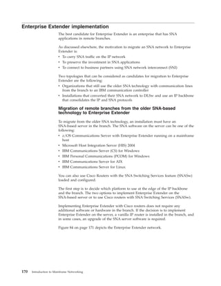 Enterprise Extender implementation
The best candidate for Enterprise Extender is an enterprise that has SNA
applications in remote branches.
As discussed elsewhere, the motivation to migrate an SNA network to Enterprise
Extender is:
v To carry SNA traffic on the IP network
v To preserve the investment in SNA applications
v To connect to business partners using SNA network interconnect (SNI)
Two topologies that can be considered as candidates for migration to Enterprise
Extender are the following:
v Organizations that still use the older SNA technology with communication lines
from the branch to an IBM communication controller
v Installations that converted their SNA network to DLSw and use an IP backbone
that consolidates the IP and SNA protocols
Migration of remote branches from the older SNA-based
technology to Enterprise Extender
To migrate from the older SNA technology, an installation must have an
SNA-based server in the branch. The SNA software on the server can be one of the
following:
v z/OS Communications Server with Enterprise Extender running on a mainframe
host
v Microsoft Host Integration Server (HIS) 2004
v IBM Communications Server (CS) for Windows
v IBM Personal Communications (PCOM) for Windows
v IBM Communications Server for AIX
v IBM Communications Server for Linux
You can also use Cisco Routers with the SNA Switching Services feature (SNASw)
loaded and configured.
The first step is to decide which platform to use at the edge of the IP backbone
and the branch. The two options to implement Enterprise Extender on the
SNA-based server or to use Cisco routers with SNA Switching Services (SNASw).
Implementing Enterprise Extender with Cisco routers does not require any
additional software or hardware in the branch. If the decision is to implement
Enterprise Extender on the server, a vanilla IP router is installed in the branch, and
in some cases, an upgrade of the SNA server software is required.
Figure 84 on page 171 depicts the Enterprise Extender network.
170 Introduction to Mainframe Networking
 