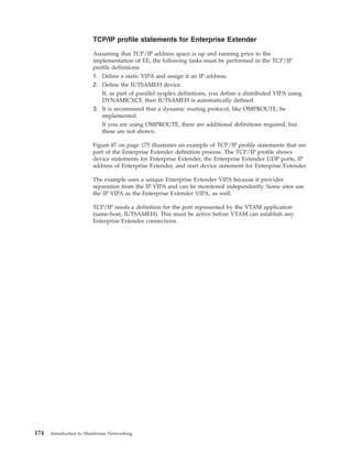 TCP/IP profile statements for Enterprise Extender
Assuming that TCP/IP address space is up and running prior to the
implementation of EE, the following tasks must be performed in the TCP/IP
profile definitions:
1. Define a static VIPA and assign it an IP address.
2. Define the IUTSAMEH device.
If, as part of parallel sysplex definitions, you define a distributed VIPA using
DYNAMICXCF, then IUTSAMEH is automatically defined.
3. It is recommend that a dynamic routing protocol, like OMPROUTE, be
implemented.
If you are using OMPROUTE, there are additional definitions required, but
these are not shown.
Figure 87 on page 175 illustrates an example of TCP/IP profile statements that are
part of the Enterprise Extender definition process. The TCP/IP profile shows
device statements for Enterprise Extender, the Enterprise Extender UDP ports, IP
address of Enterprise Extender, and start device statement for Enterprise Extender.
The example uses a unique Enterprise Extender VIPA because it provides
separation from the IP VIPA and can be monitored independently. Some sites use
the IP VIPA as the Enterprise Extender VIPA, as well.
TCP/IP needs a definition for the port represented by the VTAM application
(same-host, IUTSAMEH). This must be active before VTAM can establish any
Enterprise Extender connections.
174 Introduction to Mainframe Networking
 