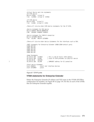 VTAM statements for Enterprise Extender
Define the Enterprise Extender IP address and TCP name in the VTAM ATCSTRxx
configuration list member; see Figure 88 on page 176. Do this on each of the LPARs
that are Enterprise Extender-capable.
;Virtual Device and Link statements
;EE VIPA device
device VIPAEE virtual 0
link VLINKEE virtual 0 VIPAEE
;IP VIPA device
device VIPA1 virtual 0
link VLINK1 virtual 0 VIPA1
;There will also be other VIPA device statements for the IP VIPA.
;Device statement for OSA device
device OSADEV1 MPCIPA NONROUTER
LINK OSALNK1 IPAQENET OSADEV1
;Device statement for VTAM EE connection
device IUTSAMEH MPCPTP
link EELINK MPCPTP IUTSAMEH
;There will also be other device statements for the interfaces such as OSA.
;PORT statements for Enterprise Extender 12000-12004 default ports
12000 UDP NET
12001 UDP NET
12002 UDP NET
12003 UDP NET
12004 UDP NET
;Home Statements
10.134.61.188 VLINKEE ; This is the EE Static VIPA address
10.134.61.180 VLINK1 ; stack IP VIPA precedes 1st physical device
10.140.40.50 OSALNK1
10.144.61.188 EELINK ; SAMEHOST address for EE connection
;Start device statement
start OSADEV1 ;Start real interface devices
start IUTSAMEH ;Start
Figure 87. TCP/IP profile
Chapter 9. SNA/IP implementation 175
|
 
