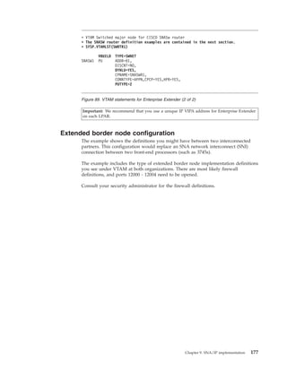 Important: We recommend that you use a unique IP VIPA address for Enterprise Extender
on each LPAR.
Extended border node configuration
The example shows the definitions you might have between two interconnected
partners. This configuration would replace an SNA network interconnect (SNI)
connection between two front-end processors (such as 3745s).
The example includes the type of extended border node implementation definitions
you see under VTAM at both organizations. There are most likely firewall
definitions, and ports 12000 - 12004 need to be opened.
Consult your security administrator for the firewall definitions.
* VTAM Switched major node for CISCO SNASw router
* The SNASW router definition examples are contained in the next section.
* SYSP.VTAMLST(SWRTR1)
VBUILD TYPE=SWNET
SNASW1 PU ADDR=01,
DISCNT=NO,
DYNLU=YES,
CPNAME=SNASWR1,
CONNTYPE=APPN,CPCP=YES,HPR=YES,
PUTYPE=2
Figure 89. VTAM statements for Enterprise Extender (2 of 2)
Chapter 9. SNA/IP implementation 177
 