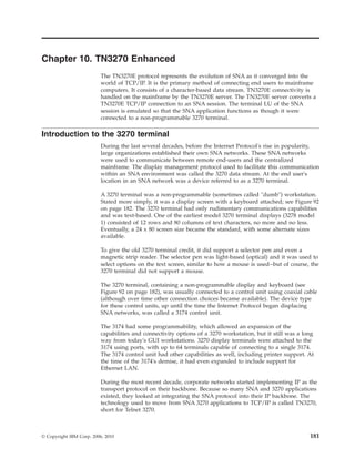 Chapter 10. TN3270 Enhanced
The TN3270E protocol represents the evolution of SNA as it converged into the
world of TCP/IP. It is the primary method of connecting end users to mainframe
computers. It consists of a character-based data stream. TN3270E connectivity is
handled on the mainframe by the TN3270E server. The TN3270E server converts a
TN3270E TCP/IP connection to an SNA session. The terminal LU of the SNA
session is emulated so that the SNA application functions as though it were
connected to a non-programmable 3270 terminal.
Introduction to the 3270 terminal
During the last several decades, before the Internet Protocol's rise in popularity,
large organizations established their own SNA networks. These SNA networks
were used to communicate between remote end-users and the centralized
mainframe. The display management protocol used to facilitate this communication
within an SNA environment was called the 3270 data stream. At the end user's
location in an SNA network was a device referred to as a 3270 terminal.
A 3270 terminal was a non-programmable (sometimes called "dumb") workstation.
Stated more simply, it was a display screen with a keyboard attached; see Figure 92
on page 182. The 3270 terminal had only rudimentary communications capabilities
and was text-based. One of the earliest model 3270 terminal displays (3278 model
1) consisted of 12 rows and 80 columns of text characters, no more and no less.
Eventually, a 24 x 80 screen size became the standard, with some alternate sizes
available.
To give the old 3270 terminal credit, it did support a selector pen and even a
magnetic strip reader. The selector pen was light-based (optical) and it was used to
select options on the text screen, similar to how a mouse is used--but of course, the
3270 terminal did not support a mouse.
The 3270 terminal, containing a non-programmable display and keyboard (see
Figure 92 on page 182), was usually connected to a control unit using coaxial cable
(although over time other connection choices became available). The device type
for these control units, up until the time the Internet Protocol began displacing
SNA networks, was called a 3174 control unit.
The 3174 had some programmability, which allowed an expansion of the
capabilities and connectivity options of a 3270 workstation, but it still was a long
way from today's GUI workstations. 3270 display terminals were attached to the
3174 using ports, with up to 64 terminals capable of connecting to a single 3174.
The 3174 control unit had other capabilities as well, including printer support. At
the time of the 3174's demise, it had even expanded to include support for
Ethernet LAN.
During the most recent decade, corporate networks started implementing IP as the
transport protocol on their backbone. Because so many SNA and 3270 applications
existed, they looked at integrating the SNA protocol into their IP backbone. The
technology used to move from SNA 3270 applications to TCP/IP is called TN3270,
short for Telnet 3270.
© Copyright IBM Corp. 2006, 2010 181
 