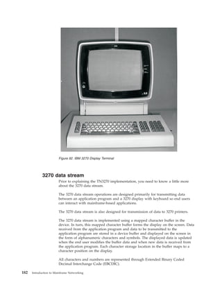 3270 data stream
Prior to explaining the TN3270 implementation, you need to know a little more
about the 3270 data stream.
The 3270 data stream operations are designed primarily for transmitting data
between an application program and a 3270 display with keyboard so end users
can interact with mainframe-based applications.
The 3270 data stream is also designed for transmission of data to 3270 printers.
The 3270 data stream is implemented using a mapped character buffer in the
device. In turn, this mapped character buffer forms the display on the screen. Data
received from the application program and data to be transmitted to the
application program are stored in a device buffer and displayed on the screen in
the form of alphanumeric characters and symbols. The displayed data is updated
when the end user modifies the buffer data and when new data is received from
the application program. Each character storage location in the buffer maps to a
character position on the display.
All characters and numbers are represented through Extended Binary Coded
Decimal Interchange Code (EBCDIC).
Figure 92. IBM 3270 Display Terminal
182 Introduction to Mainframe Networking
 