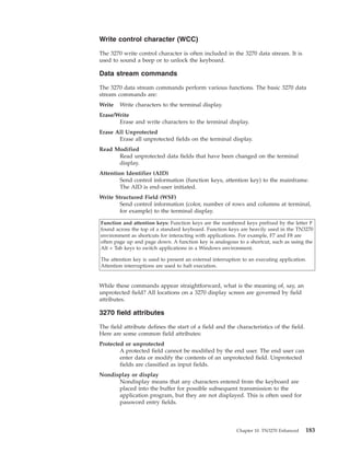 Write control character (WCC)
The 3270 write control character is often included in the 3270 data stream. It is
used to sound a beep or to unlock the keyboard.
Data stream commands
The 3270 data stream commands perform various functions. The basic 3270 data
stream commands are:
Write Write characters to the terminal display.
Erase/Write
Erase and write characters to the terminal display.
Erase All Unprotected
Erase all unprotected fields on the terminal display.
Read Modified
Read unprotected data fields that have been changed on the terminal
display.
Attention Identifier (AID)
Send control information (function keys, attention key) to the mainframe.
The AID is end-user initiated.
Write Structured Field (WSF)
Send control information (color, number of rows and columns at terminal,
for example) to the terminal display.
Function and attention keys: Function keys are the numbered keys prefixed by the letter F
found across the top of a standard keyboard. Function keys are heavily used in the TN3270
environment as shortcuts for interacting with applications. For example, F7 and F8 are
often page up and page down. A function key is analogous to a shortcut, such as using the
Alt + Tab keys to switch applications in a Windows environment.
The attention key is used to present an external interruption to an executing application.
Attention interruptions are used to halt execution.
While these commands appear straightforward, what is the meaning of, say, an
unprotected field? All locations on a 3270 display screen are governed by field
attributes.
3270 field attributes
The field attribute defines the start of a field and the characteristics of the field.
Here are some common field attributes:
Protected or unprotected
A protected field cannot be modified by the end user. The end user can
enter data or modify the contents of an unprotected field. Unprotected
fields are classified as input fields.
Nondisplay or display
Nondisplay means that any characters entered from the keyboard are
placed into the buffer for possible subsequent transmission to the
application program, but they are not displayed. This is often used for
password entry fields.
Chapter 10. TN3270 Enhanced 183
 