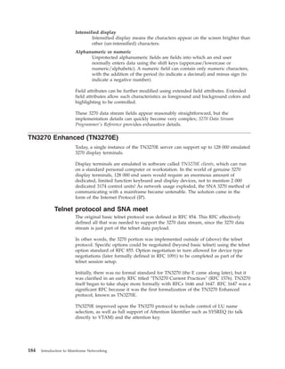 Intensified display
Intensified display means the characters appear on the screen brighter than
other (un-intensified) characters.
Alphanumeric or numeric
Unprotected alphanumeric fields are fields into which an end user
normally enters data using the shift keys (uppercase/lowercase or
numeric/alphabetic). A numeric field can contain only numeric characters,
with the addition of the period (to indicate a decimal) and minus sign (to
indicate a negative number).
Field attributes can be further modified using extended field attributes. Extended
field attributes allow such characteristics as foreground and background colors and
highlighting to be controlled.
These 3270 data stream fields appear reasonably straightforward, but the
implementation details can quickly become very complex; 3270 Data Stream
Programmer's Reference provides exhaustive details.
TN3270 Enhanced (TN3270E)
Today, a single instance of the TN3270E server can support up to 128 000 emulated
3270 display terminals.
Display terminals are emulated in software called TN3270E clients, which can run
on a standard personal computer or workstation. In the world of genuine 3270
display terminals, 128 000 end users would require an enormous amount of
dedicated, limited function keyboard and display devices, not to mention 2 000
dedicated 3174 control units! As network usage exploded, the SNA 3270 method of
communicating with a mainframe became untenable. The solution came in the
form of the Internet Protocol (IP).
Telnet protocol and SNA meet
The original basic telnet protocol was defined in RFC 854. This RFC effectively
defined all that was needed to support the 3270 data stream, since the 3270 data
stream is just part of the telnet data payload.
In other words, the 3270 portion was implemented outside of (above) the telnet
protocol. Specific options could be negotiated (beyond basic telnet) using the telnet
option standard of RFC 855. Option negotiation in turn allowed for device type
negotiations (later formally defined in RFC 1091) to be completed as part of the
telnet session setup.
Initially, there was no formal standard for TN3270 (the E came along later), but it
was clarified in an early RFC titled "TN3270 Current Practices" (RFC 1576). TN3270
itself began to take shape more formally with RFCs 1646 and 1647. RFC 1647 was a
significant RFC because it was the first formalization of the TN3270 Enhanced
protocol, known as TN3270E.
TN3270E improved upon the TN3270 protocol to include control of LU name
selection, as well as full support of Attention Identifier such as SYSREQ (to talk
directly to VTAM) and the attention key.
184 Introduction to Mainframe Networking
 