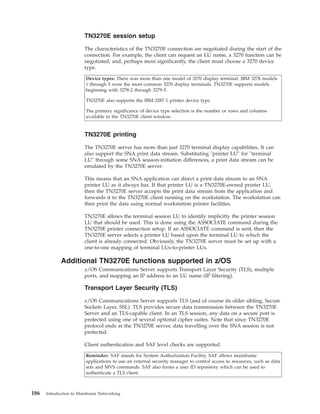 TN3270E session setup
The characteristics of the TN3270E connection are negotiated during the start of the
connection. For example, the client can request an LU name, a 3270 function can be
negotiated, and, perhaps most significantly, the client must choose a 3270 device
type.
Device types: There was more than one model of 3270 display terminal. IBM 3278 models
1 through 5 were the most common 3270 display terminals. TN3270E supports models
beginning with 3278-2 through 3279-5.
TN3270E also supports the IBM-3287-1 printer device type.
The primary significance of device type selection is the number or rows and columns
available in the TN3270E client window.
TN3270E printing
The TN3270E server has more than just 3270 terminal display capabilities. It can
also support the SNA print data stream. Substituting "printer LU" for "terminal
LU" through some SNA session-initiation differences, a print data stream can be
emulated by the TN3270E server.
This means that an SNA application can direct a print data stream to an SNA
printer LU as it always has. If that printer LU is a TN3270E-owned printer LU,
then the TN3270E server accepts the print data stream from the application and
forwards it to the TN3270E client running on the workstation. The workstation can
then print the data using normal workstation printer facilities.
TN3270E allows the terminal session LU to identify implicitly the printer session
LU that should be used. This is done using the ASSOCIATE command during the
TN3270E printer connection setup. If an ASSOCIATE command is sent, then the
TN3270E server selects a printer LU based upon the terminal LU to which the
client is already connected. Obviously, the TN3270E server must be set up with a
one-to-one mapping of terminal LUs-to-printer LUs.
Additional TN3270E functions supported in z/OS
z/OS Communications Server supports Transport Layer Security (TLS), multiple
ports, and mapping an IP address to an LU name (IP filtering).
Transport Layer Security (TLS)
z/OS Communications Server supports TLS (and of course its older sibling, Secure
Sockets Layer, SSL). TLS provides secure data transmission between the TN3270E
Server and an TLS-capable client. In an TLS session, any data on a secure port is
protected using one of several optional cipher suites. Note that since TN3270E
protocol ends at the TN3270E server, data travelling over the SNA session is not
protected.
Client authentication and SAF level checks are supported.
Reminder: SAF stands for System Authorization Facility. SAF allows mainframe
applications to use an external security manager to control access to resources, such as data
sets and MVS commands. SAF also forms a user ID repository which can be used to
authenticate a TLS client.
186 Introduction to Mainframe Networking
 
