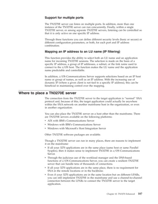 Support for multiple ports
The TN3270E server can listen on multiple ports. In addition, more than one
instance of the TN3270E server can run concurrently. Finally, within a single
TN3270E server, or among separate TN3270E servers, listening can be controlled so
that it is only active on one specific IP address.
Through these functions you can define different security levels (basic or secure) or
different configuration parameters, or both, for each port and IP address
combination.
Mapping an IP address to an LU name (IP filtering)
This function provides the ability to select both an LU name and an application
name for incoming TN3270E sessions. The selection is made on the basis of a
specific IP address, a group of IP addresses, a subnet, or the link name used to
connect to the z/OS host. The function makes the LU name and the application
name predictable and controllable.
In addition, z/OS Communications Server supports selections based on an IP host
name or group of names, as well as an IP address. With the increasing use of
dynamic IP (where a given client is not tied to a specific IP address), this can be
beneficial in maintaining control over the mapping.
Where to place a TN3270E server
The connection from the TN3270E server to the target application is “normal” SNA
protocol and, because of this, the target application could actually be anywhere
within the SNA network–on another mainframe host in the organization, or even
in another organization.
You can also place the TN3270E server on a host other than the mainframe. There
are TN3270E servers available on the following platforms:
v AIX with IBM's Communications Server
v Windows with IBM's Communications Server
v Windows with Microsoft's Host Integration Server
Other TN3270E software packages are available.
Though a TN3270E server can run in many places, there are reasons to implement
it on the mainframe:
v If all your 3270 applications are in the same place (same host or same Parallel
Sysplex), then it makes sense to implement TN3270E in z/OS Communications
Server.
v Through the judicious use of the workload manager and the DNS-based
functions of z/OS Communications Server, you can create a resilient TN3270E
server that can handle tens of thousands of connections.
v If all your 3270 applications are in the same place, there is no requirement for
SNA in the remote locations or in the backbone.
v Even if your 3270 applications are in the same location but on different LPARs,
you can still implement TN3270E in the mainframe and use a channel-to-channel
connection between the LPARs to connect the TN3270E server to the target
application.
Chapter 10. TN3270 Enhanced 187
 