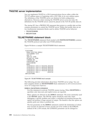 TN3270E server implementation
You can implement TN3270 in z/OS Communications Server either within the
TCP/IP address space or, beginning with z/OS V1R6, in its own address space.
The definitions of the TN3270E server are identical in both configuration
alternatives. However, when running the TN3270E server as its own task, the
definitions for the TN3270E server cannot be placed in the TCP/IP profile data set.
The startup JCL has a PROFILE DD statement that points to a profile data set that
contains parameters to control the TN3270E server. Within this profile data set are
two fundamental statements blocks used to define TN3270E server behavior:
v TELNETPARMS
v BEGINVTAM
TELNETPARMS statement block
The TELNETPARMS statement block (ended with ENDTELNETPARMS) contains
the TN3270E protocol and other non-VTAM attributes.
Figure 94 shows a sample TELNETPARMS block statement.
The following provides information about basic TN3270E server setup. You can
find complete details on TELNETPARMS block statements in z/OS Communications
Server IP Configuration Reference.
DEBUG EXCEPTION CONSOLE
Use this statement to activate TN3270E session tracing. When EXCEPTION is
specified, only time-outs and explicit errors are reported.
Many options are allowed on the DEBUG statement. The most commonly used
is the DETAIL option. The DETAIL option should be used only when
debugging a specific problem and under a controlled environment because the
option can produce a large amount of output. The benefit is that the option can
quickly point out where a problem lies.
The last parameter on the DEBUG statement controls the destination of where
trace records are directed. If trace records are to be written to the JOBLOG
instead of the z/OS console, the CONSOLE parameter can be changed to
TELNETPARMS
DEBUG EXCEPTION CONSOLE
TCPIPJOBNAME TCPIP
PORT 23
INACTIVE 14400
PRTINACTIVE 14400
TIMEMARK 600
SCANINTERVAL 300
LUSESSIONPEND
MSG07
TELNETDEVICE 3278-2-E NSX32702,SNX32702
TELNETDEVICE 3278-3-E NSX32703,SNX32703
TELNETDEVICE 3278-4-E NSX32704,SNX32704
TELNETDEVICE 3278-5-E NSX32705,SNX32705
TELNETDEVICE 3287-1 ,SNX32702
ENDTELNETPARMS
Figure 94. TELNETPARMS block example
188 Introduction to Mainframe Networking
 